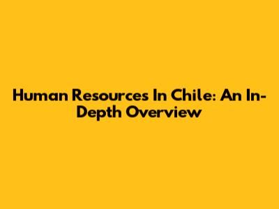 Human Resources In Chile: An In-Depth Overview