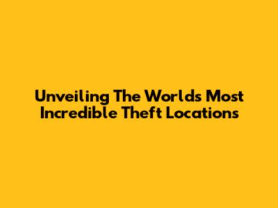 Unveiling The World's Most Incredible Theft Locations